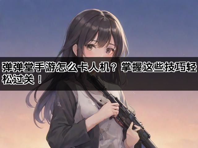 弹弹堂手游怎么卡人机？掌握这些技巧轻松过关！