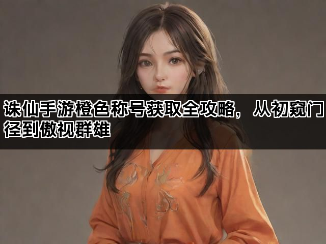 诛仙手游橙色称号获取全攻略，从初窥门径到傲视群雄