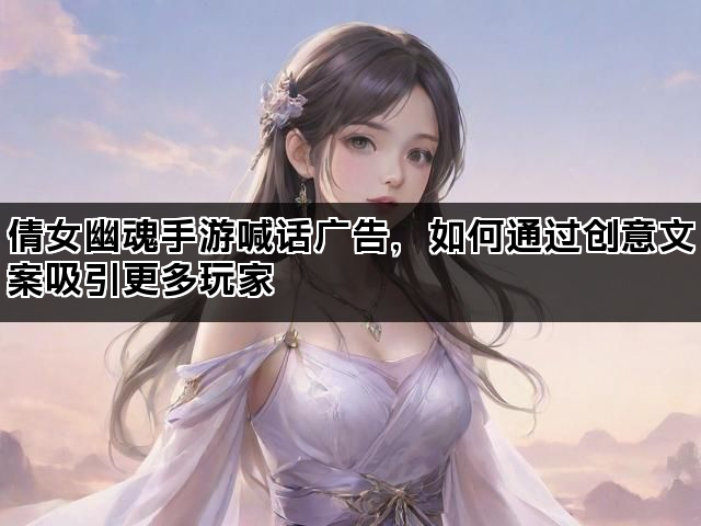 倩女幽魂手游喊话广告，如何通过创意文案吸引更多玩家