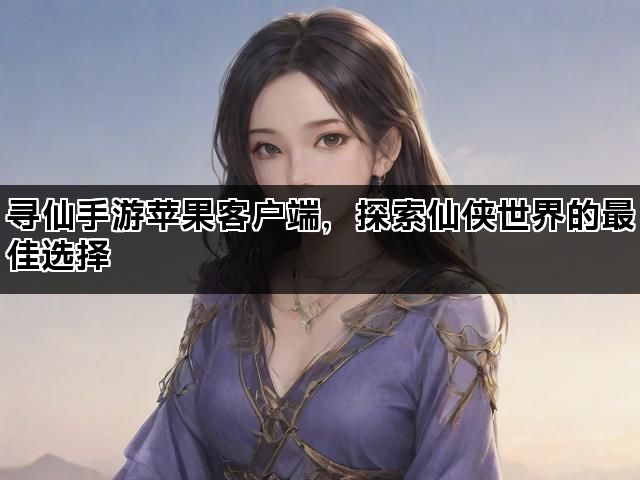 寻仙手游苹果客户端，探索仙侠世界的最佳选择