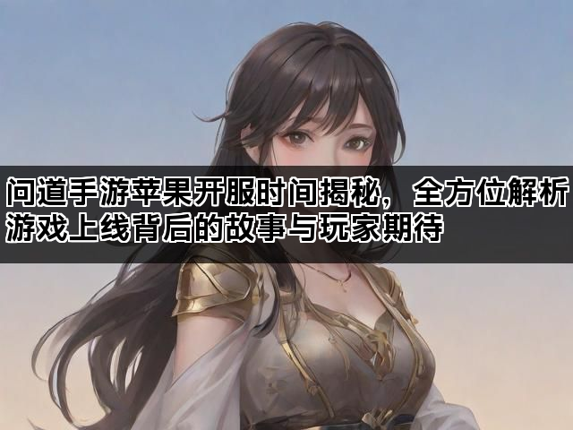 问道手游苹果开服时间揭秘，全方位解析游戏上线背后的故事与玩家期待