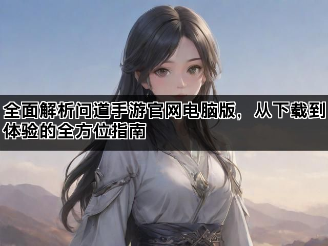 全面解析问道手游官网电脑版，从下载到体验的全方位指南