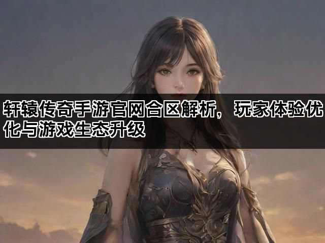 轩辕传奇手游官网合区解析，玩家体验优化与游戏生态升级