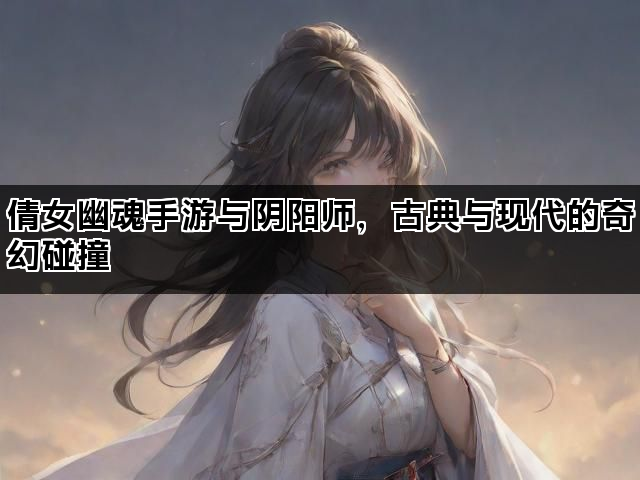 倩女幽魂手游与阴阳师，古典与现代的奇幻碰撞
