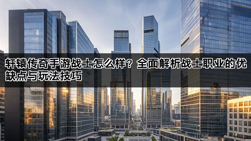 轩辕传奇手游战士怎么样？全面解析战士职业的优缺点与玩法技巧