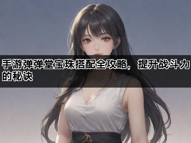 手游弹弹堂宝珠搭配全攻略，提升战斗力的秘诀