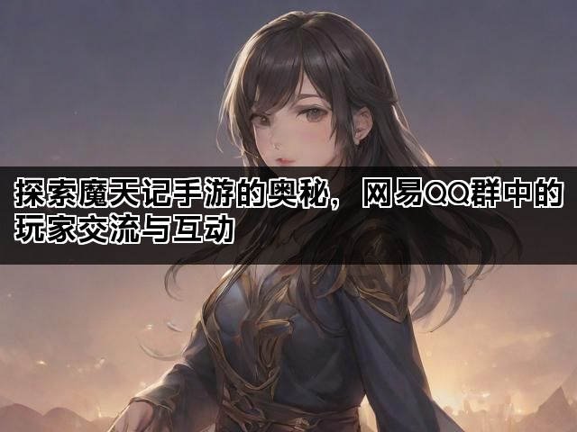 探索魔天记手游的奥秘,网易QQ群中的玩家交流与互动 探索魔天记手游的奥秘,网易QQ群中的玩家交流与互动