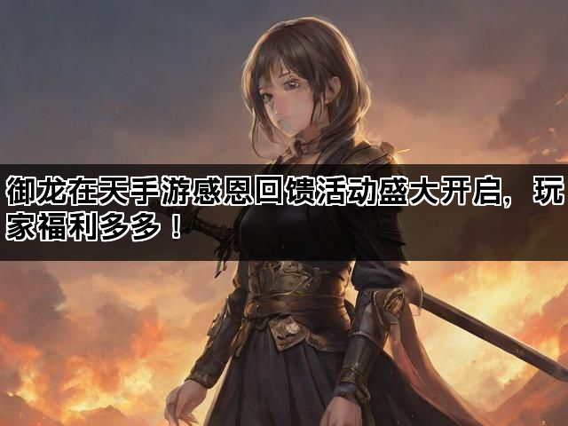 御龙在天手游感恩回馈活动盛大开启，玩家福利多多！