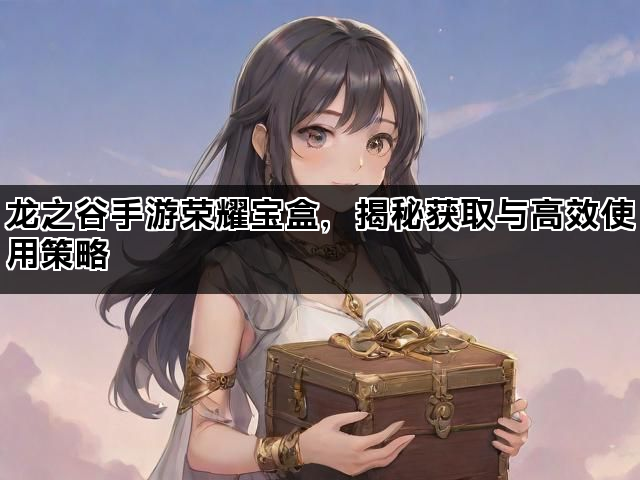 龙之谷手游荣耀宝盒，揭秘获取与高效使用策略