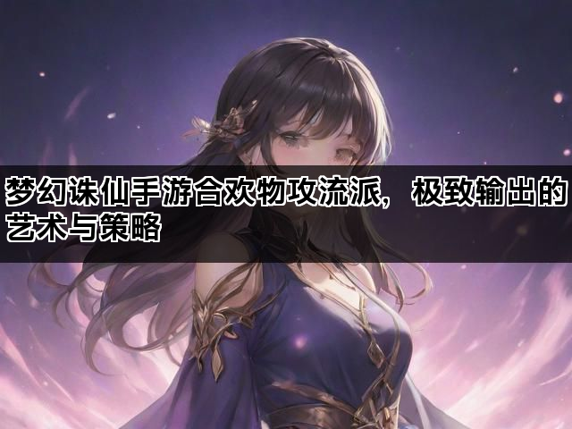 梦幻诛仙手游合欢物攻流派，极致输出的艺术与策略