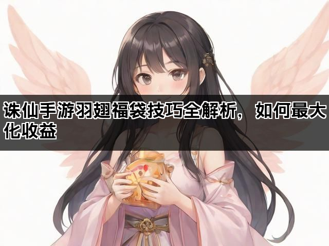 诛仙手游羽翅福袋技巧全解析，如何最大化收益