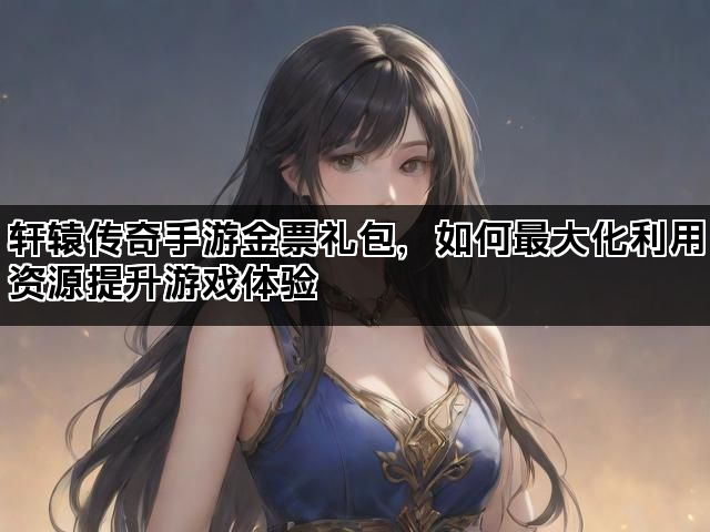 轩辕传奇手游金票礼包，如何最大化利用资源提升游戏体验