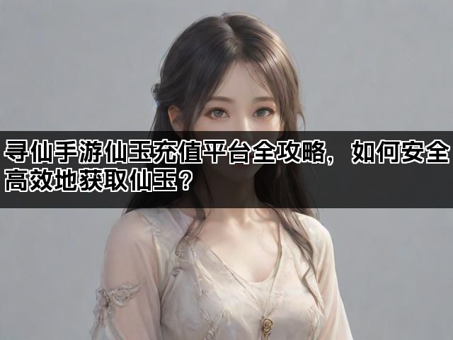寻仙手游仙玉充值平台全攻略,如何安全高效地获取仙玉? 寻仙手游仙玉充值平台全攻略,如何安全高效地获取仙玉?