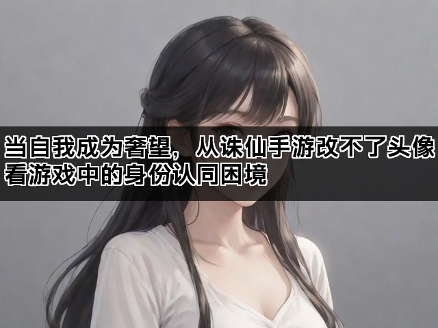 当自我成为奢望，从诛仙手游改不了头像看游戏中的身份认同困境