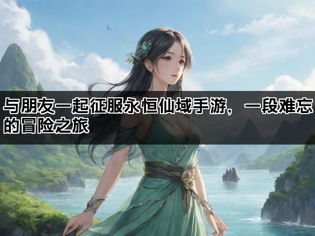 与朋友一起征服永恒仙域手游，一段难忘的冒险之旅