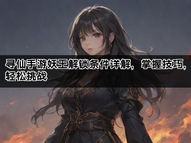 寻仙手游妖王解锁条件详解，掌握技巧，轻松挑战