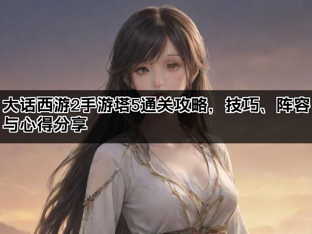 大话西游2手游塔5通关攻略，技巧、阵容与心得分享
