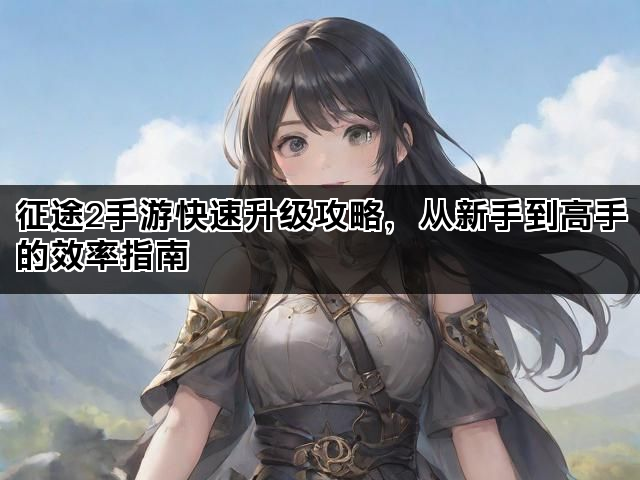 征途2手游快速升级攻略，从新手到高手的效率指南