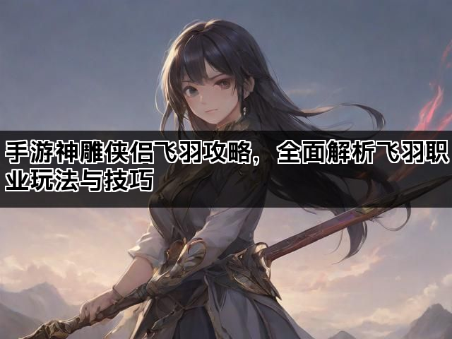 手游神雕侠侣飞羽攻略，全面解析飞羽职业玩法与技巧