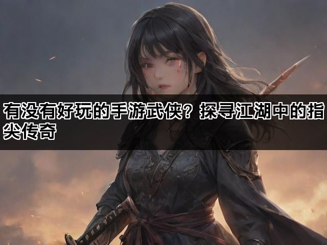 有没有好玩的手游武侠？探寻江湖中的指尖传奇