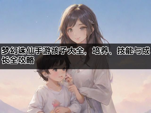 梦幻诛仙手游孩子大全，培养、技能与成长全攻略