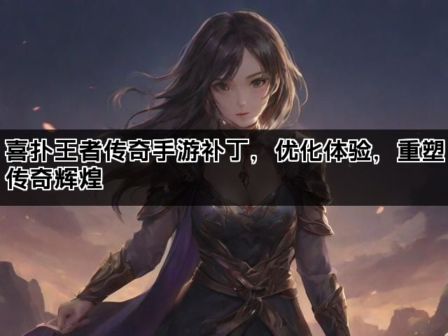 喜扑王者传奇手游补丁，优化体验，重塑传奇辉煌