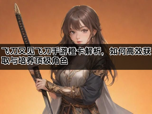 飞刀又见飞刀手游橙卡解析，如何高效获取与培养顶级角色