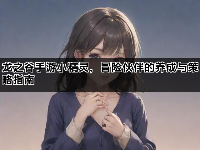 龙之谷手游小精灵,冒险伙伴的养成与策略指南 龙之谷手游小精灵,冒险伙伴的养成与策略指南