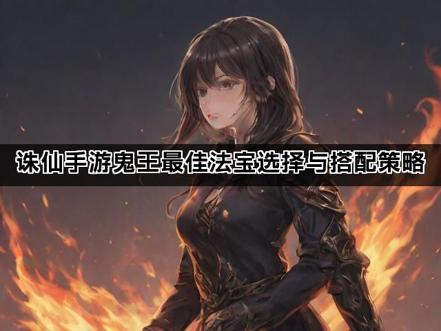 诛仙手游鬼王最佳法宝选择与搭配策略 诛仙手游鬼王最佳法宝选择与搭配策略
