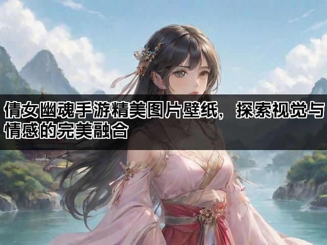 倩女幽魂手游精美图片壁纸，探索视觉与情感的完美融合
