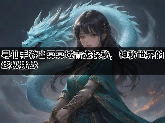 寻仙手游幽冥冥域青龙探秘，神秘世界的终极挑战