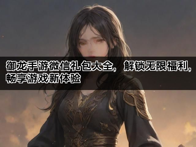 御龙手游微信礼包大全，解锁无限福利，畅享游戏新体验
