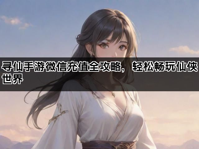 寻仙手游微信充值全攻略,轻松畅玩仙侠世界 寻仙手游微信充值全攻略,轻松畅玩仙侠世界