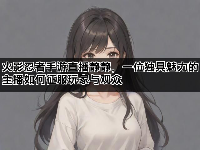 火影忍者手游直播静静，一位独具魅力的主播如何征服玩家与观众