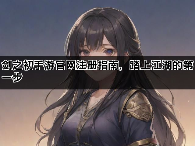 剑之初手游官网注册指南，踏上江湖的第一步