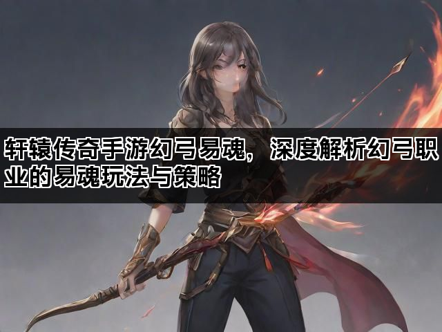 轩辕传奇手游幻弓易魂，深度解析幻弓职业的易魂玩法与策略