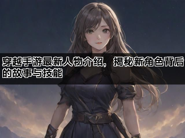 穿越手游最新人物介绍，揭秘新角色背后的故事与技能