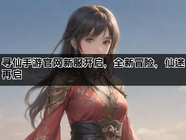 寻仙手游官网新服开启，全新冒险，仙途再启
