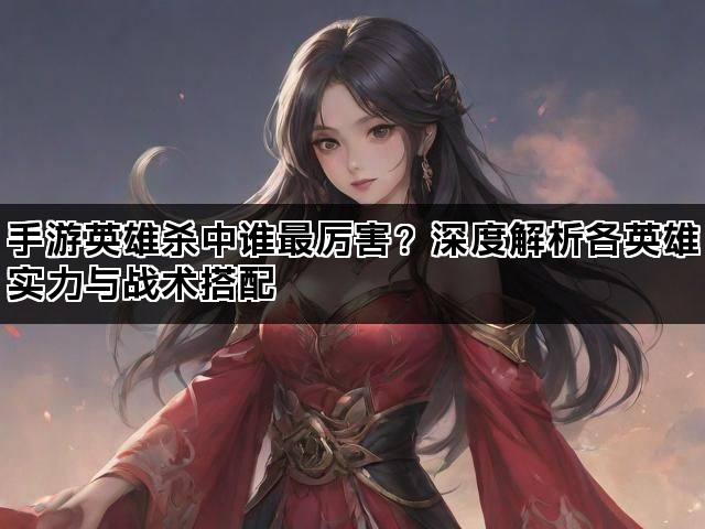 手游英雄杀中谁最厉害？深度解析各英雄实力与战术搭配
