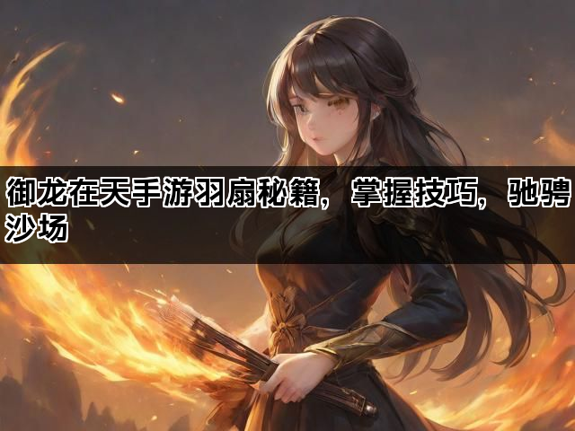御龙在天手游羽扇秘籍，掌握技巧，驰骋沙场