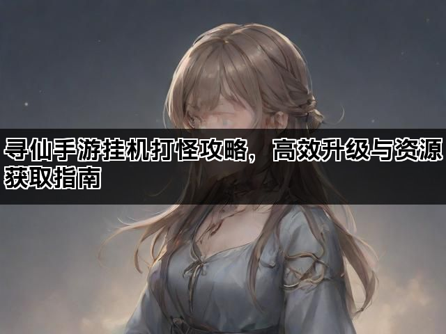 寻仙手游挂机打怪攻略,高效升级与资源获取指南 寻仙手游挂机打怪攻略,高效升级与资源获取指南