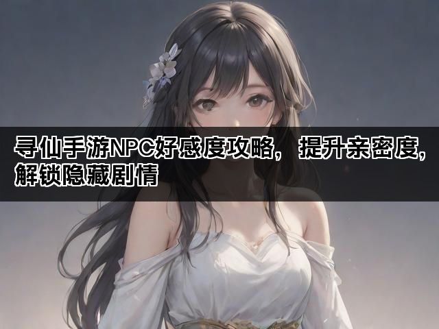 寻仙手游NPC好感度攻略，提升亲密度，解锁隐藏剧情