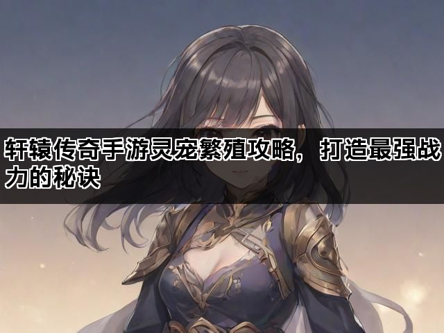 轩辕传奇手游灵宠繁殖攻略,打造最强战力的秘诀 轩辕传奇手游灵宠繁殖攻略,打造最强战力的秘诀