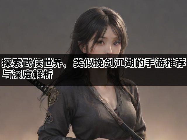 探索武侠世界，类似挽剑江湖的手游推荐与深度解析