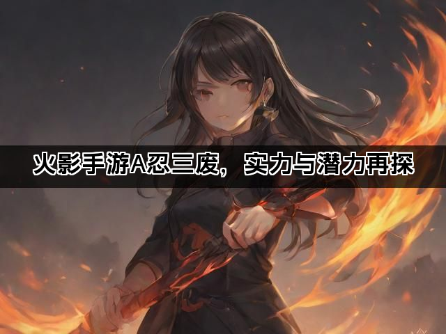 火影手游A忍三废，实力与潜力再探