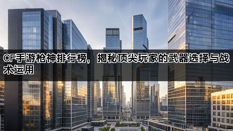 CF手游枪神排行榜，揭秘顶尖玩家的武器选择与战术运用
