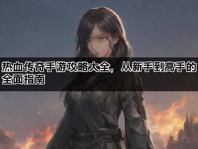 热血传奇手游攻略大全，从新手到高手的全面指南