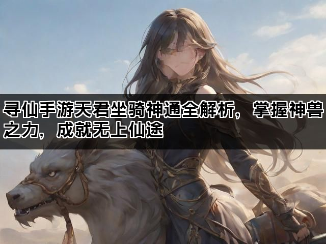 寻仙手游天君坐骑神通全解析，掌握神兽之力，成就无上仙途