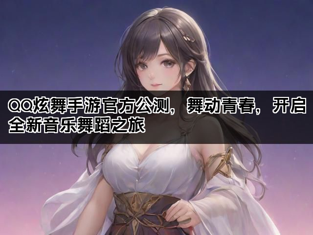 QQ炫舞手游官方公测，舞动青春，开启全新音乐舞蹈之旅
