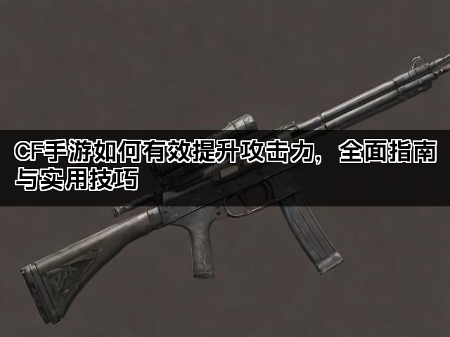 CF手游如何有效提升攻击力，全面指南与实用技巧